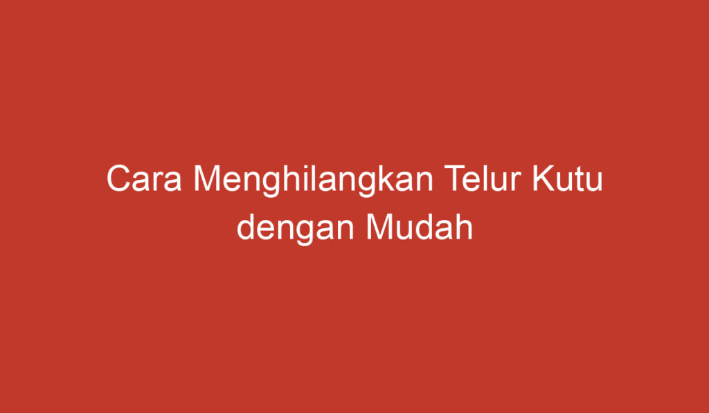 Cara Menghilangkan Telur Kutu dengan Mudah