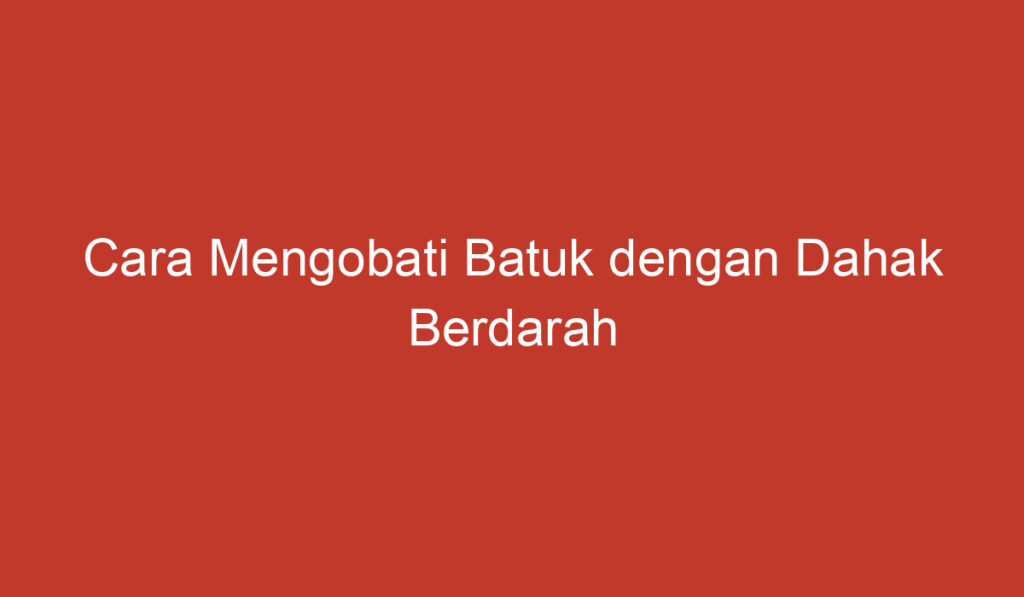 Cara Mengobati Batuk dengan Dahak Berdarah