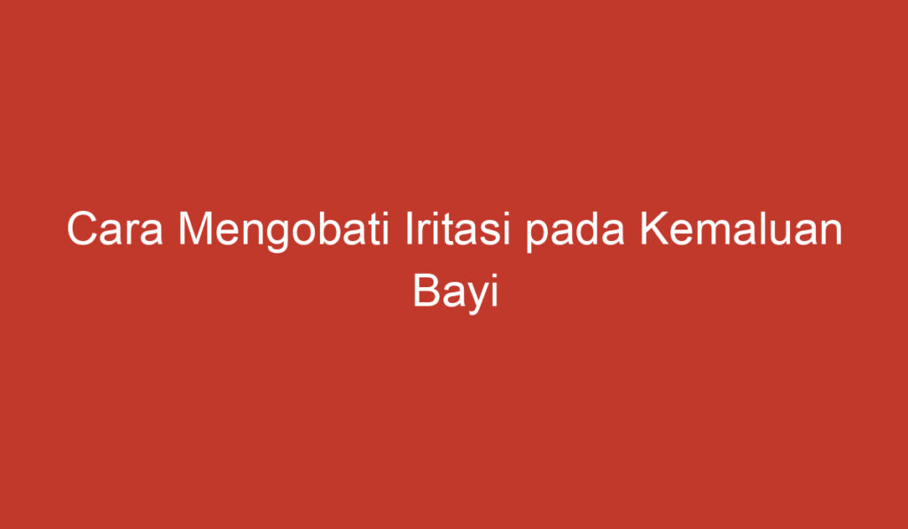 Cara Mengobati Iritasi pada Kemaluan Bayi Perempuan