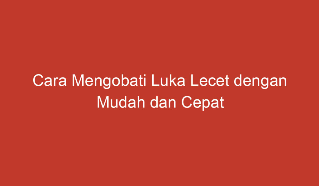 Cara Mengobati Luka Lecet dengan Mudah dan Cepat