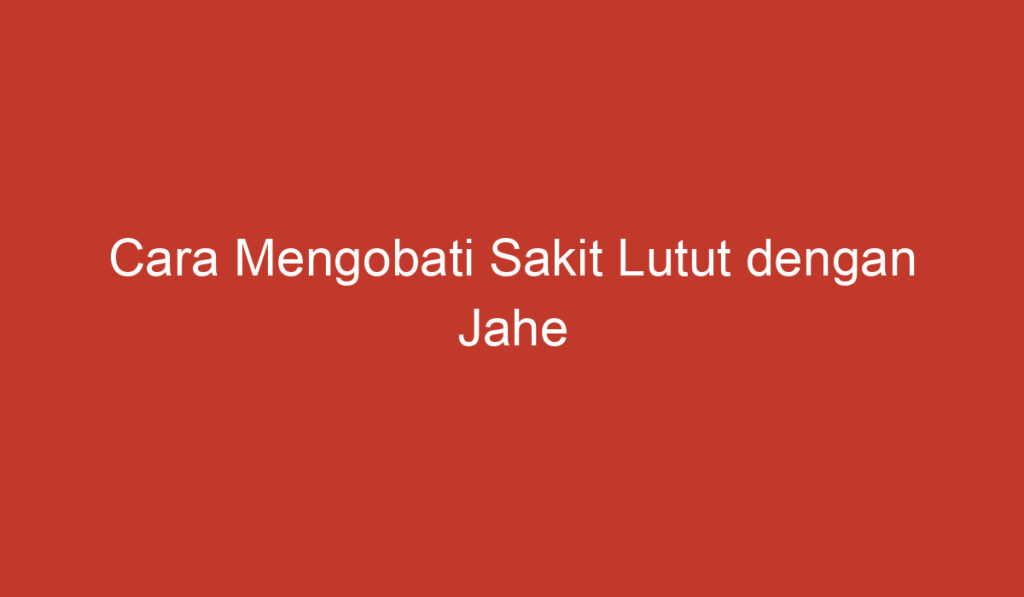 Cara Mengobati Sakit Lutut dengan Jahe