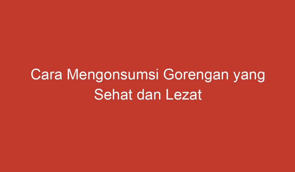 Cara Mengonsumsi Gorengan yang Sehat dan Lezat