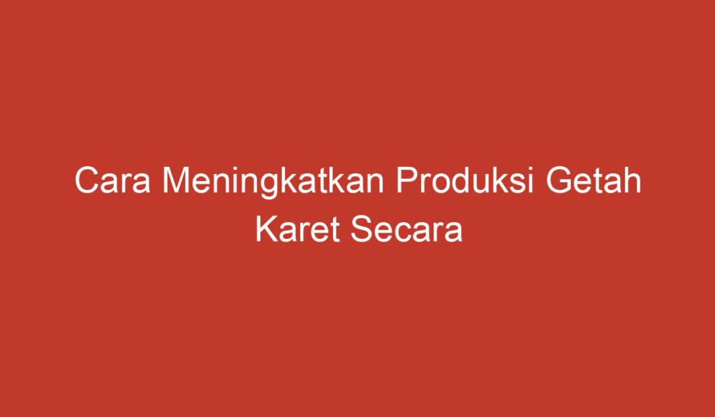 Cara Meningkatkan Produksi Getah Karet Secara Efektif