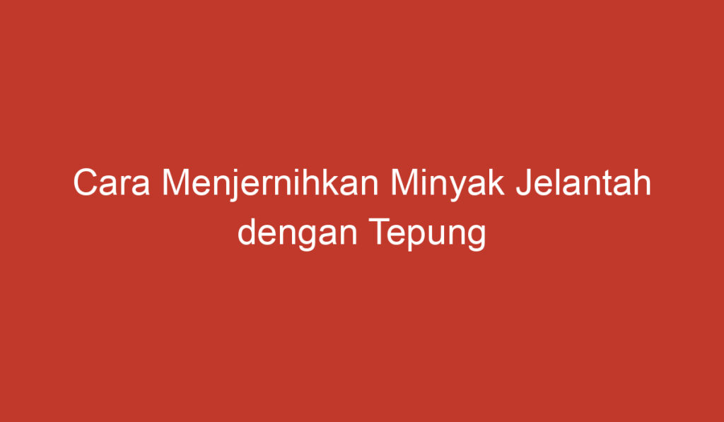 Cara Menjernihkan Minyak Jelantah dengan Tepung Terigu