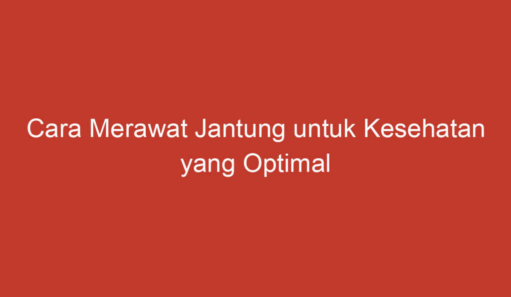 Cara Merawat Jantung untuk Kesehatan yang Optimal