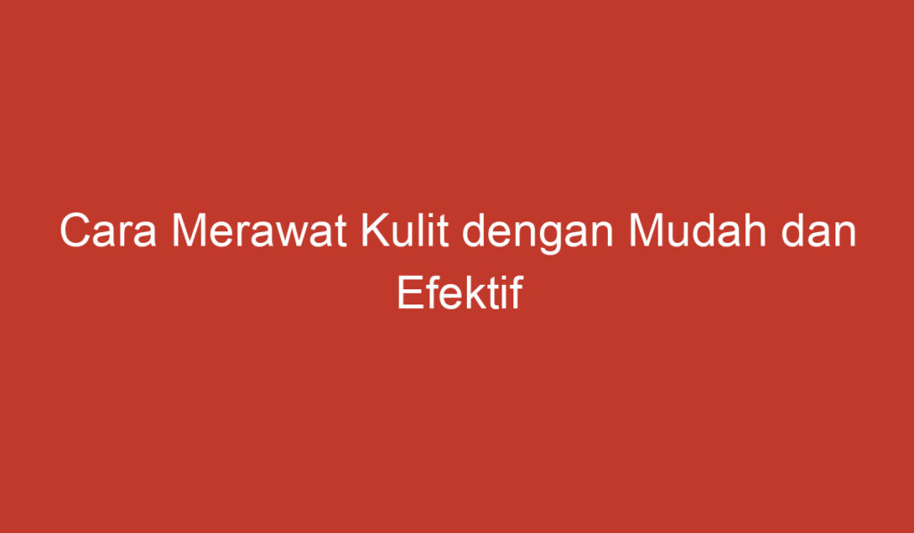 Cara Merawat Kulit dengan Mudah dan Efektif