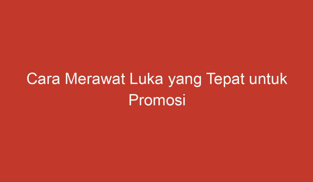 Cara Merawat Luka yang Tepat untuk Promosi Penyembuhan Cepat