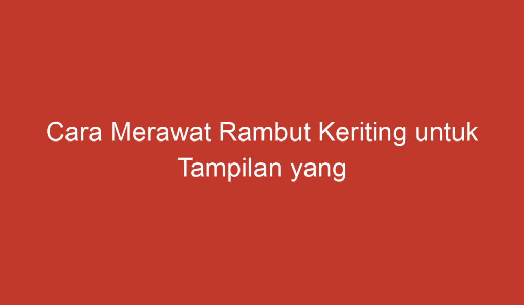 Cara Merawat Rambut Keriting untuk Tampilan yang Lebih Menarik