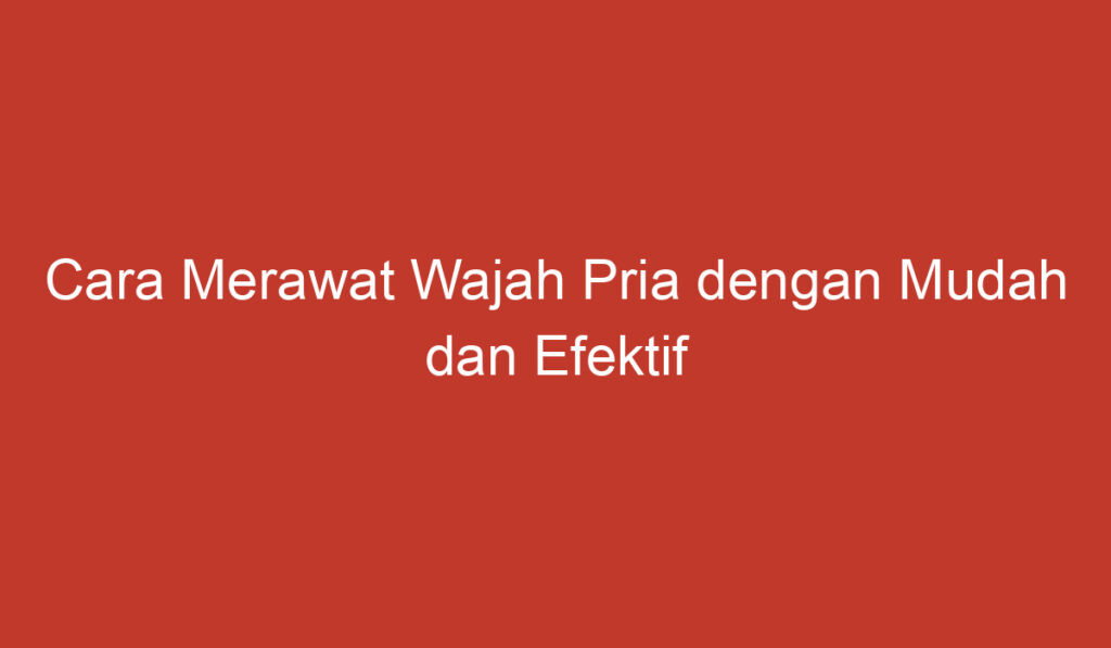 Cara Merawat Wajah Pria dengan Mudah dan Efektif