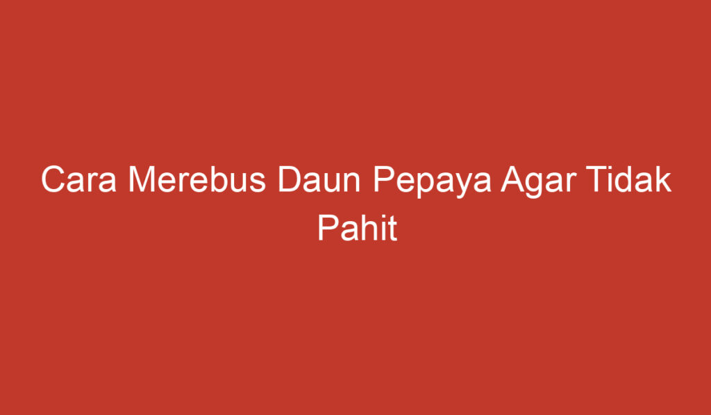 Cara Merebus Daun Pepaya Agar Tidak Pahit