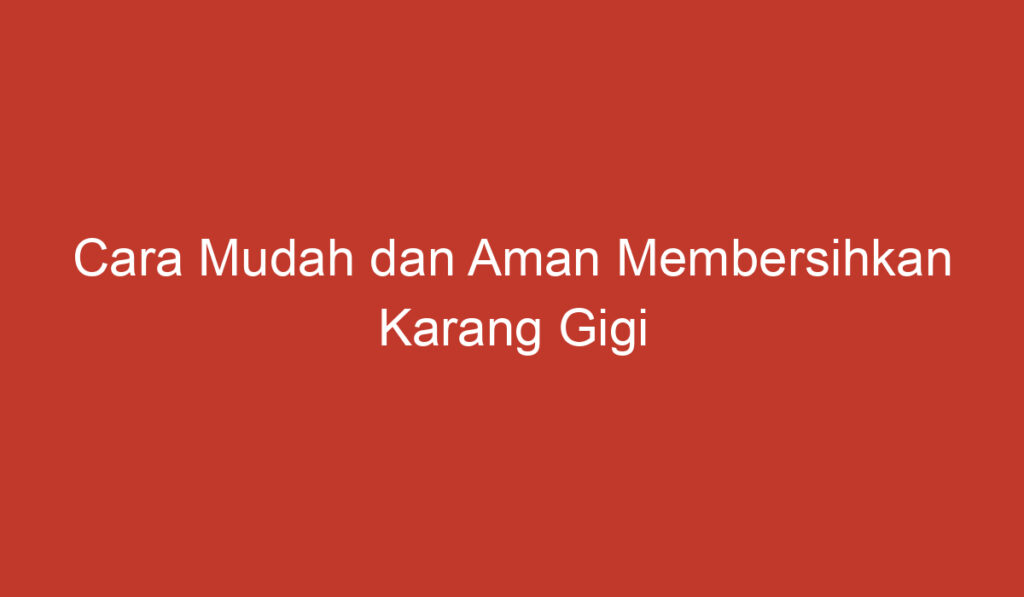 Cara Mudah dan Aman Membersihkan Karang Gigi