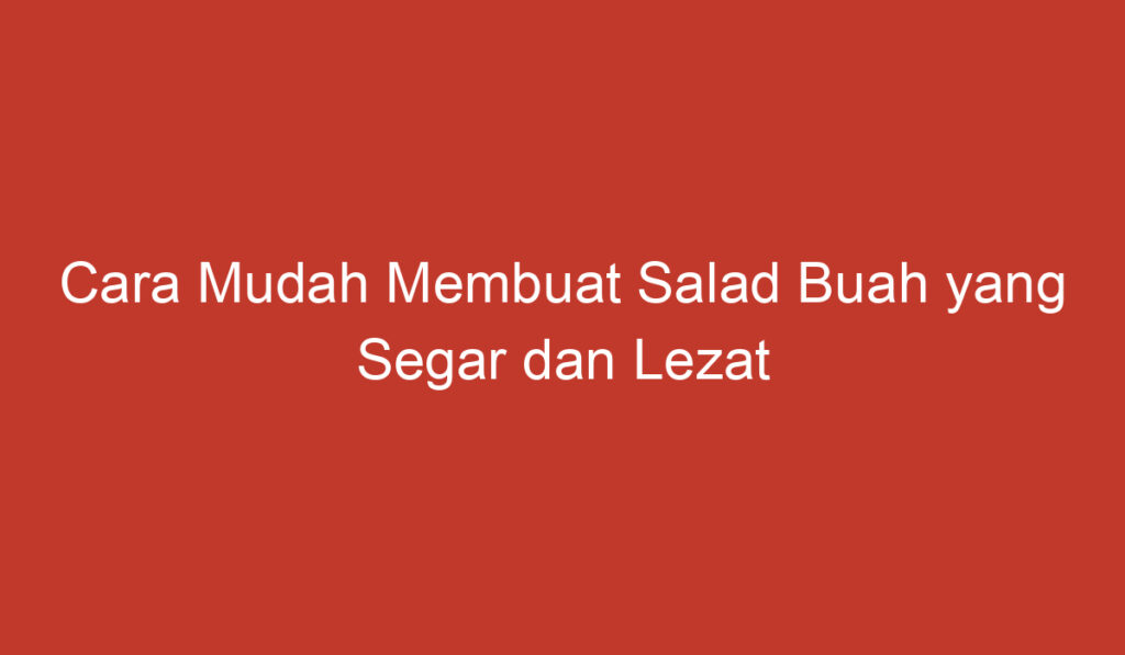 Cara Mudah Membuat Salad Buah yang Segar dan Lezat