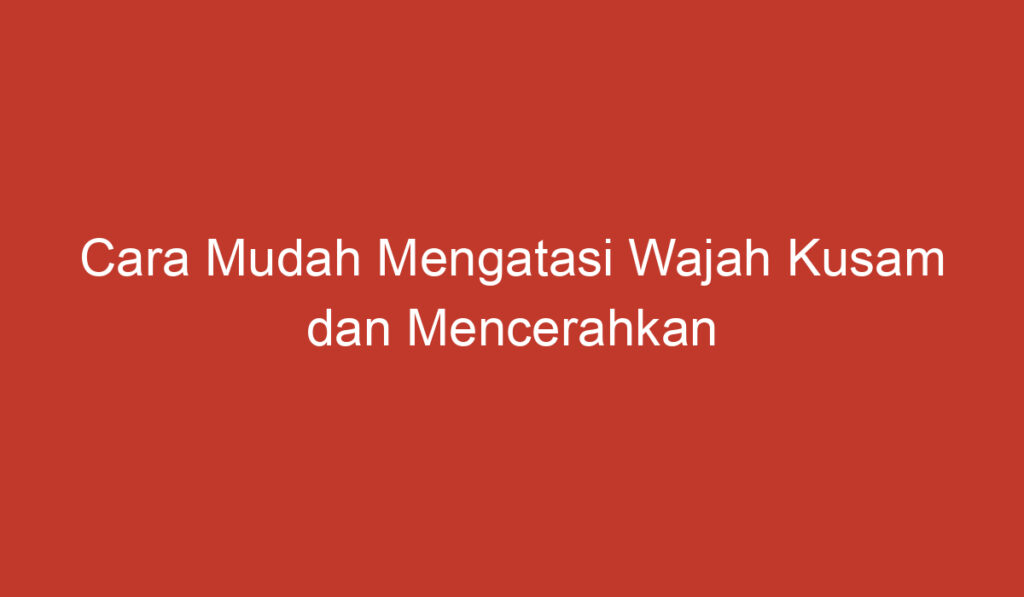 Cara Mudah Mengatasi Wajah Kusam dan Mencerahkan Kulit