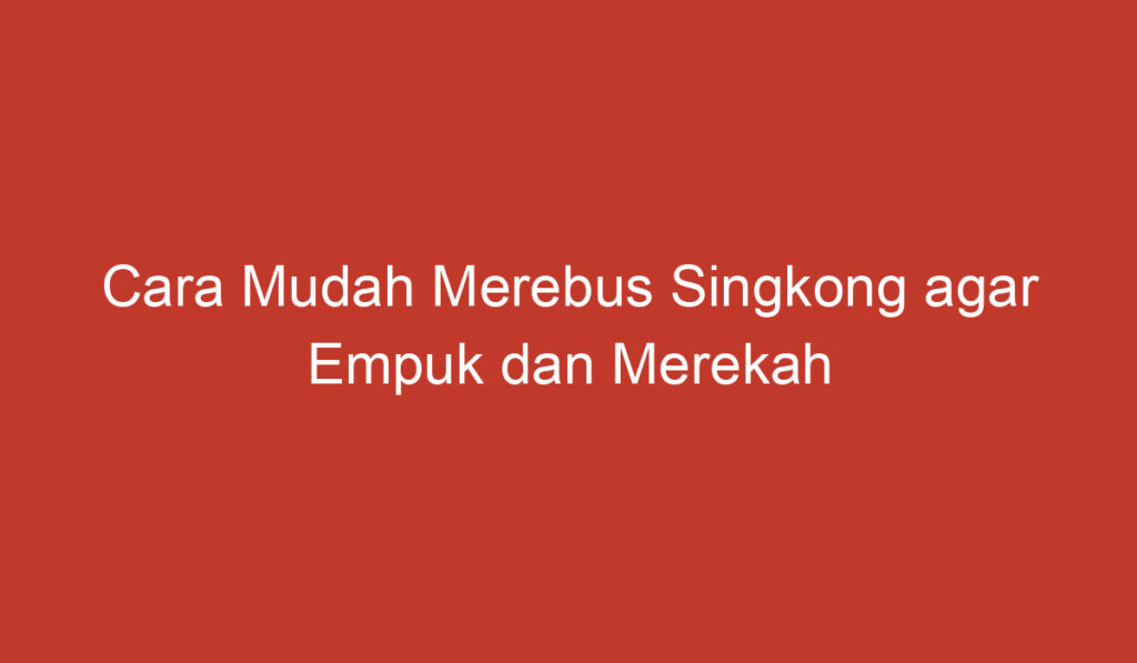 Cara Mudah Merebus Singkong agar Empuk dan Merekah