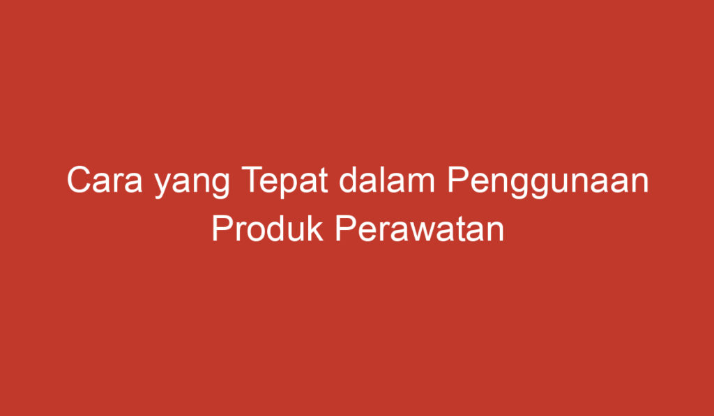 Cara yang Tepat dalam Penggunaan Produk Perawatan Kulit