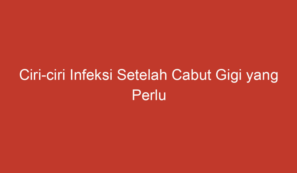 Ciri ciri Infeksi Setelah Cabut Gigi yang Perlu Diketahui