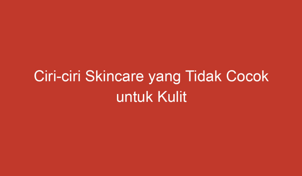 Ciri ciri Skincare yang Tidak Cocok untuk Kulit