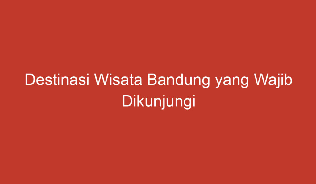 Destinasi Wisata Bandung yang Wajib Dikunjungi