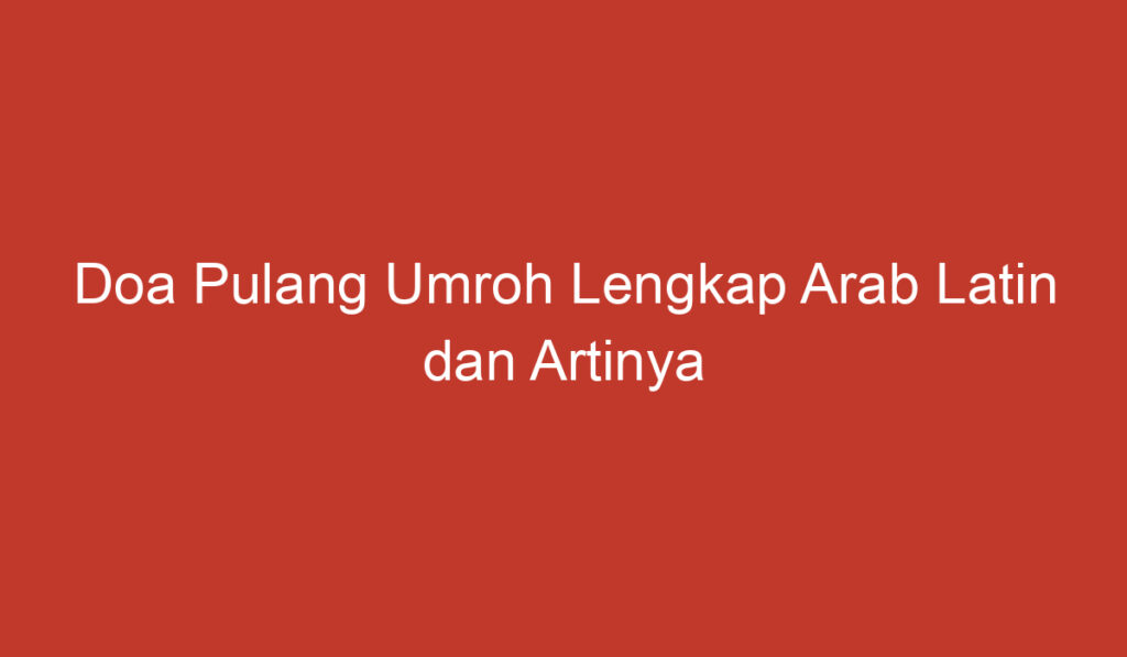 Doa Pulang Umroh Lengkap Arab Latin dan Artinya