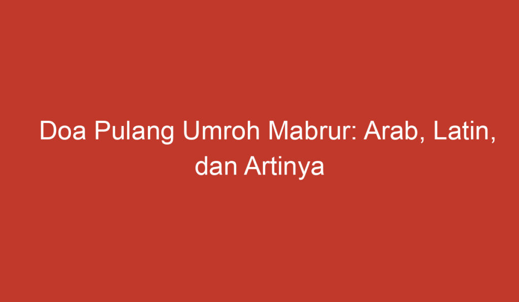 Doa Pulang Umroh Mabrur: Arab, Latin, dan Artinya