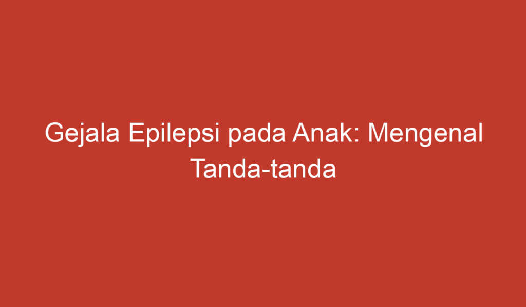 Gejala Epilepsi pada Anak: Mengenal Tanda tanda dan Pencegahan yang Tepat