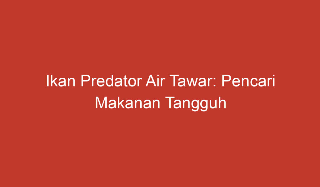 Ikan Predator Air Tawar: Pencari Makanan Tangguh di Perairan Indonesia