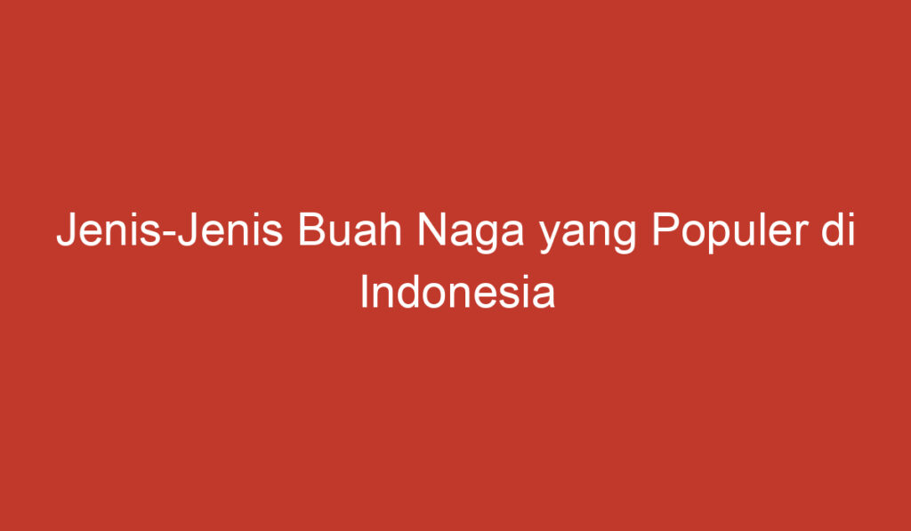 Jenis Jenis Buah Naga yang Populer di Indonesia