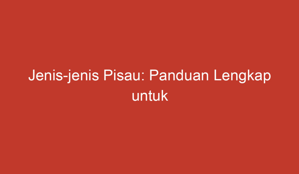 Jenis jenis Pisau: Panduan Lengkap untuk Pemilihan Pisau yang Tepat