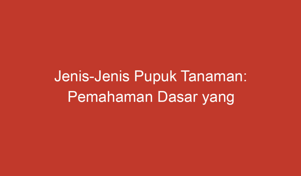 Jenis Jenis Pupuk Tanaman: Pemahaman Dasar yang Perlu Diketahui