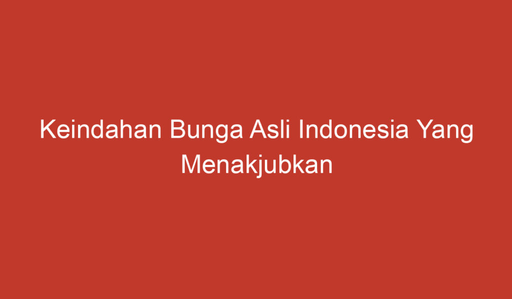 Keindahan Bunga Asli Indonesia Yang Menakjubkan