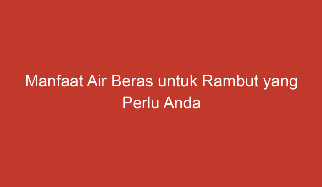 Manfaat Air Beras untuk Rambut yang Perlu Anda Ketahui