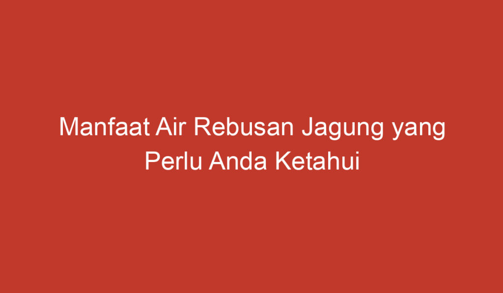 Manfaat Air Rebusan Jagung yang Perlu Anda Ketahui