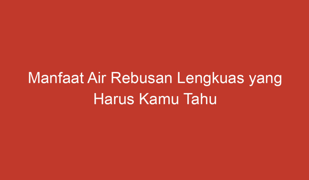 Manfaat Air Rebusan Lengkuas yang Harus Kamu Tahu