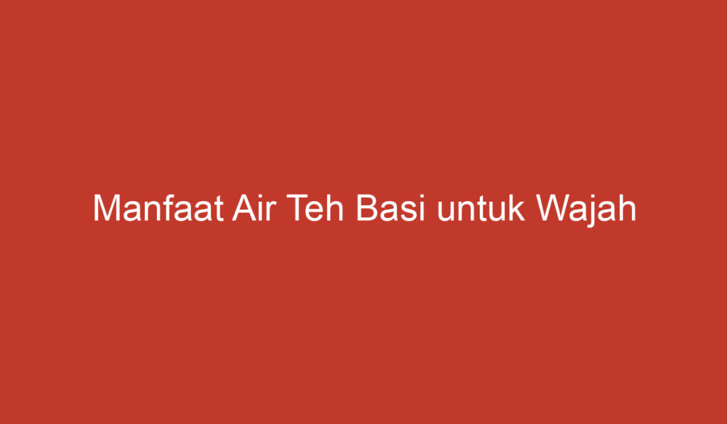 Manfaat Air Teh Basi untuk Wajah