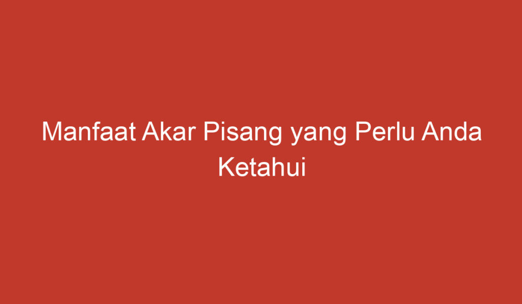 Manfaat Akar Pisang yang Perlu Anda Ketahui