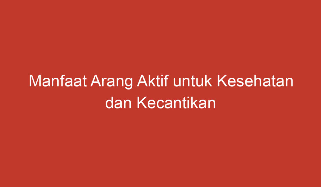 Manfaat Arang Aktif untuk Kesehatan dan Kecantikan