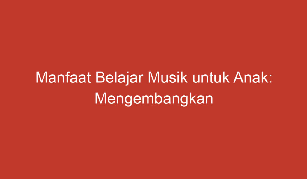 Manfaat Belajar Musik untuk Anak: Mengembangkan Keahlian dan Meningkatkan Kecerdasan