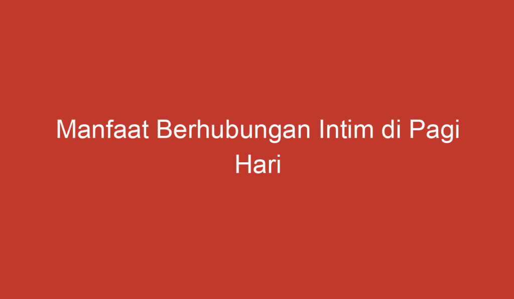 Manfaat Berhubungan Intim di Pagi Hari