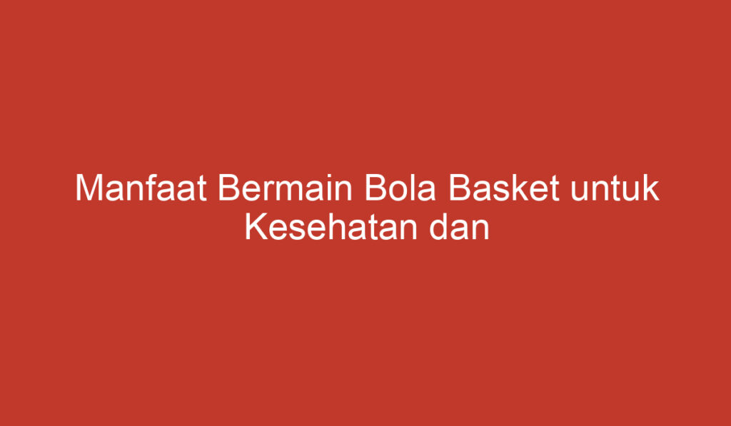 Manfaat Bermain Bola Basket untuk Kesehatan dan Kepribadian