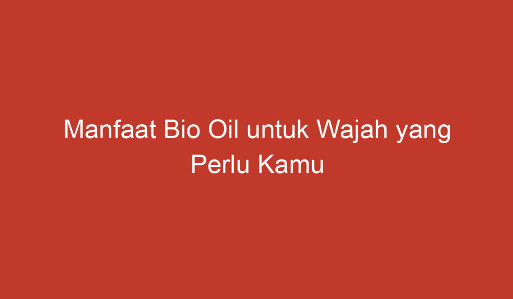 Manfaat Bio Oil untuk Wajah yang Perlu Kamu Ketahui