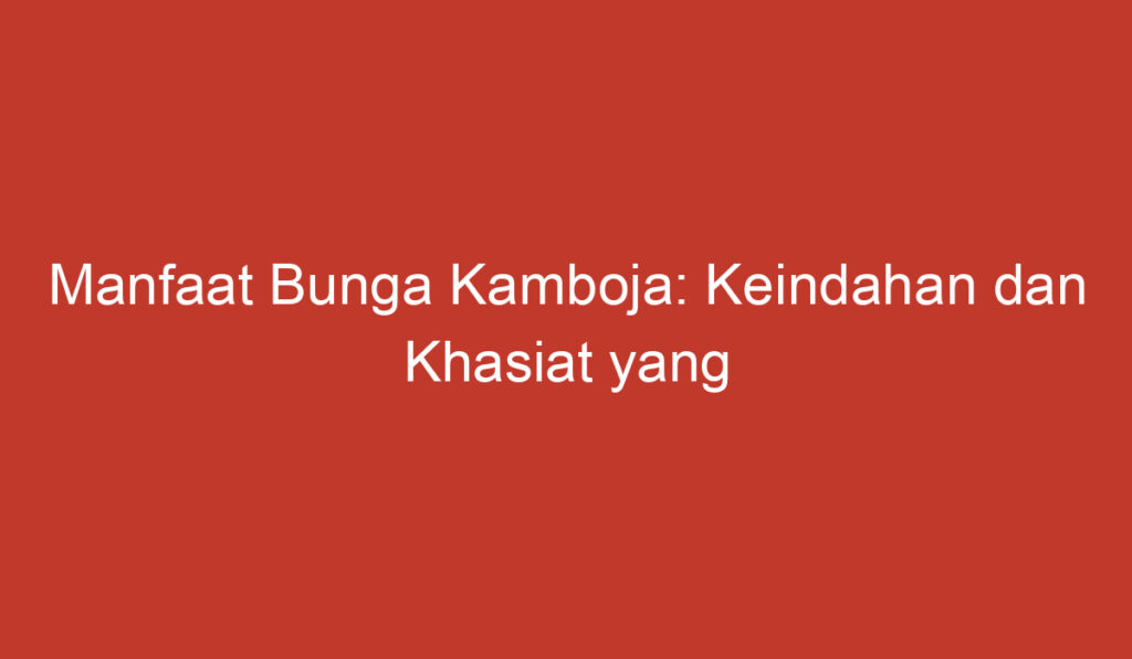 Manfaat Bunga Kamboja: Keindahan dan Khasiat yang Memukau