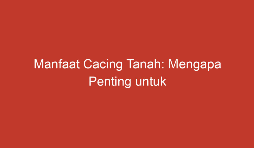 Manfaat Cacing Tanah: Mengapa Penting untuk Kehidupan Tanah dan Pertanian