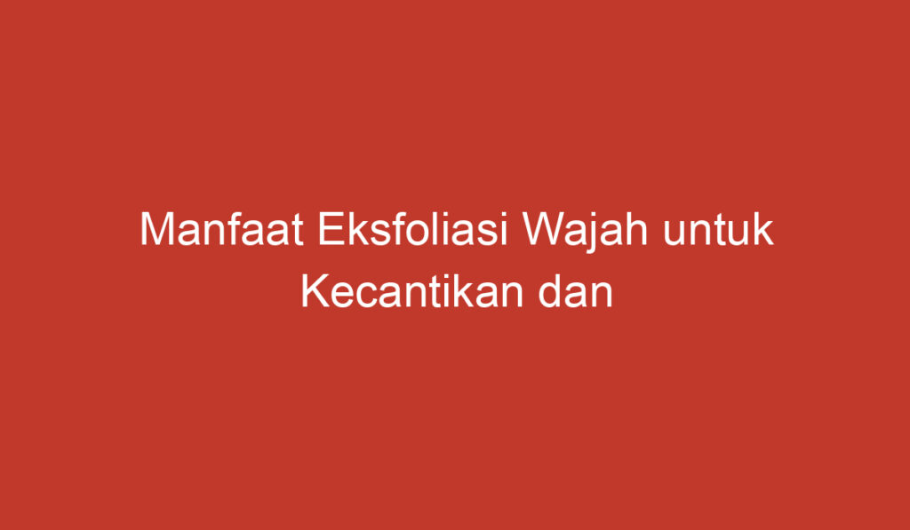 Manfaat Eksfoliasi Wajah untuk Kecantikan dan Kesehatan Kulit