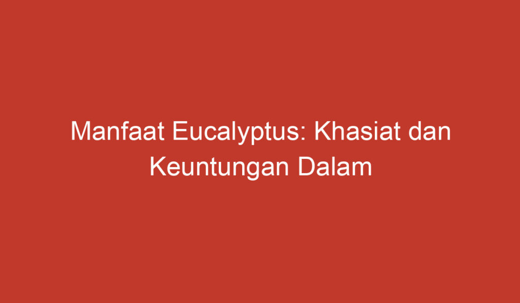 Manfaat Eucalyptus: Khasiat dan Keuntungan Dalam Kehidupan Sehari hari