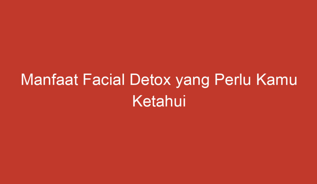 Manfaat Facial Detox yang Perlu Kamu Ketahui