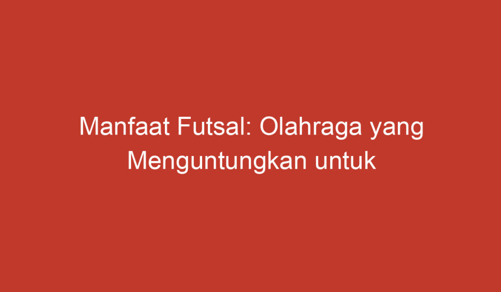 Manfaat Futsal: Olahraga yang Menguntungkan untuk Tubuh dan Kepribadian