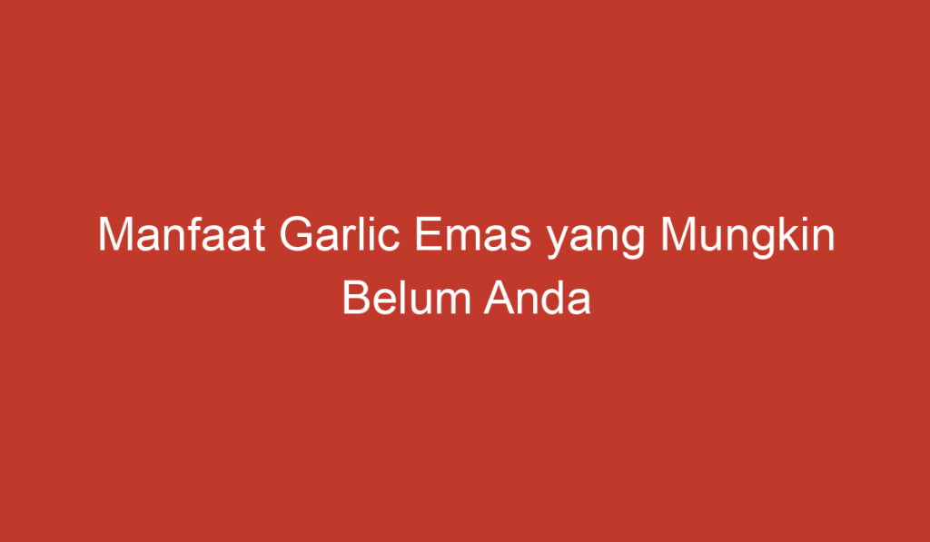 Manfaat Garlic Emas yang Mungkin Belum Anda Ketahui