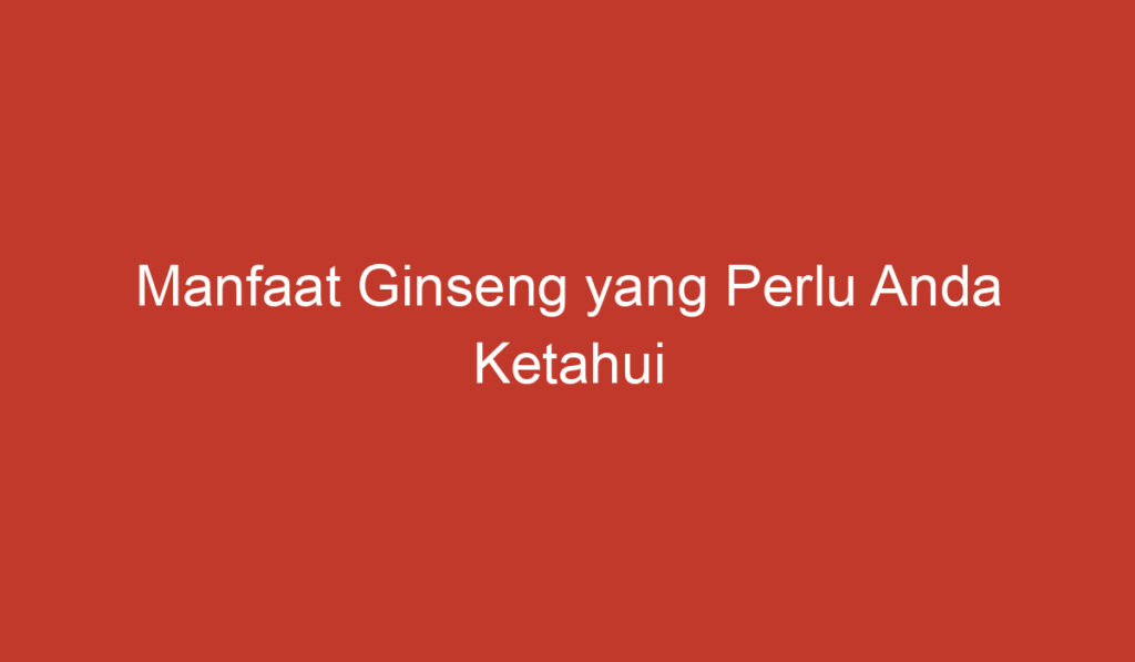 Manfaat Ginseng yang Perlu Anda Ketahui