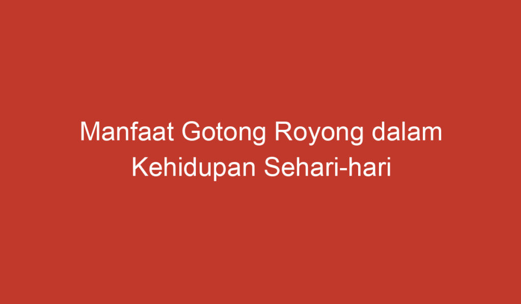 Manfaat Gotong Royong dalam Kehidupan Sehari hari