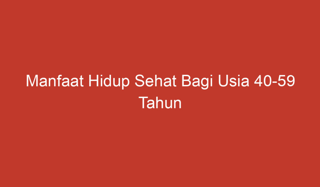 Manfaat Hidup Sehat Bagi Usia 40 59 Tahun